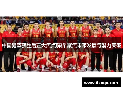 中国男篮获胜后五大焦点解析 聚焦未来发展与潜力突破