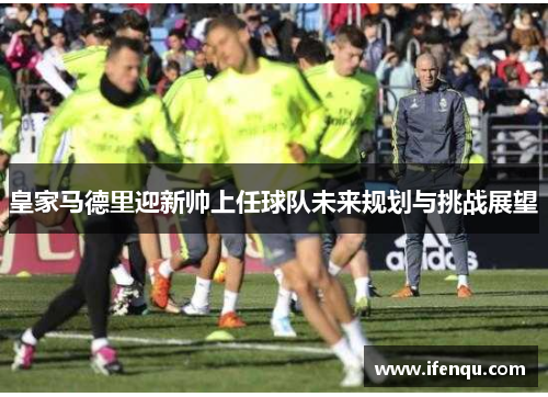 皇家马德里迎新帅上任球队未来规划与挑战展望