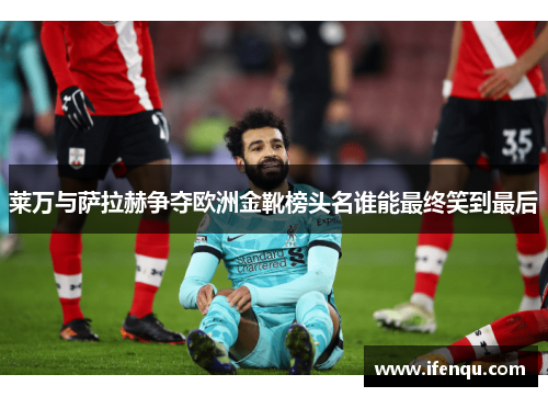 莱万与萨拉赫争夺欧洲金靴榜头名谁能最终笑到最后