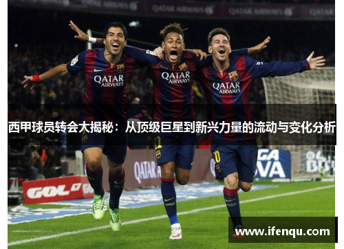 西甲球员转会大揭秘：从顶级巨星到新兴力量的流动与变化分析