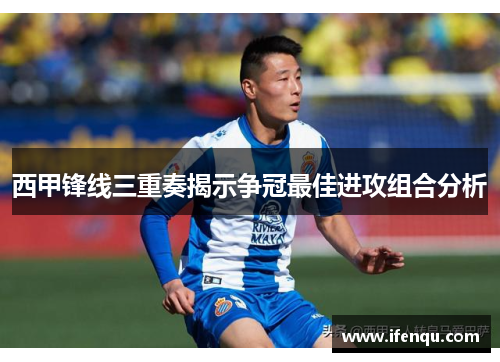 西甲锋线三重奏揭示争冠最佳进攻组合分析