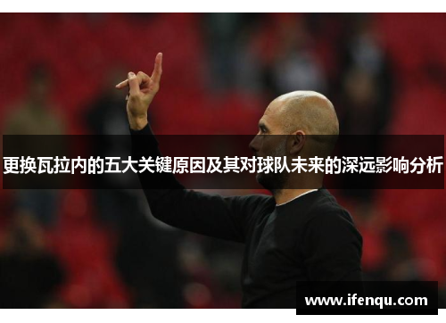 更换瓦拉内的五大关键原因及其对球队未来的深远影响分析